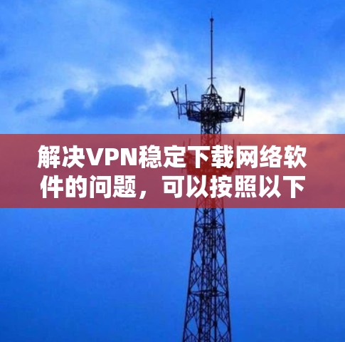 解决VPN稳定下载网络软件的问题，可以按照以下步骤进行