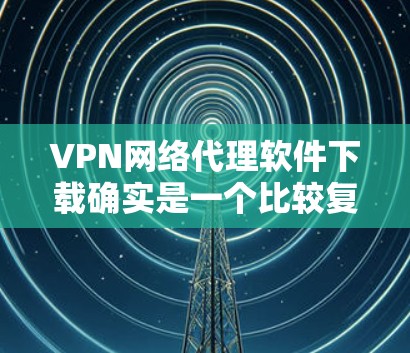 VPN网络代理软件下载确实是一个比较复杂的过程，因为这些软件需要经过严格的审核和认证，才能保证安全性和稳定性。以下是一些常见的VPN网络代理软件，你可以在下载前先查看一下