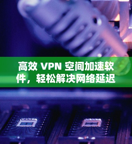 高效 VPN 空间加速软件，轻松解决网络延迟与数据传输难题