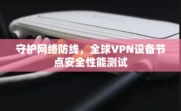 守护网络防线，全球VPN设备节点安全性能测试