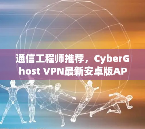 通信工程师推荐，CyberGhost VPN最新安卓版APP 提供高效、安全的端到端 VPN解决方案