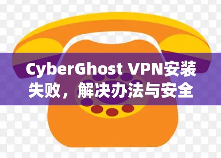 CyberGhost VPN安装失败，解决办法与安全防护